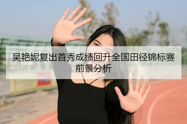 吴艳妮复出首秀成绩回升全国田径锦标赛前景分析