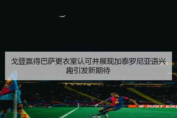 戈登赢得巴萨更衣室认可并展现加泰罗尼亚语兴趣引发新期待